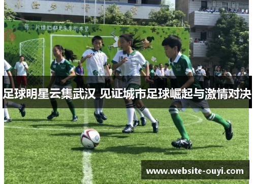 足球明星云集武汉 见证城市足球崛起与激情对决