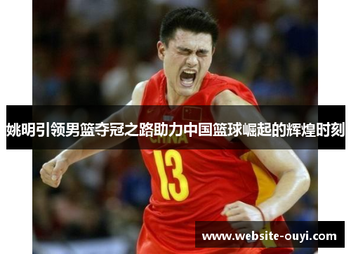姚明引领男篮夺冠之路助力中国篮球崛起的辉煌时刻